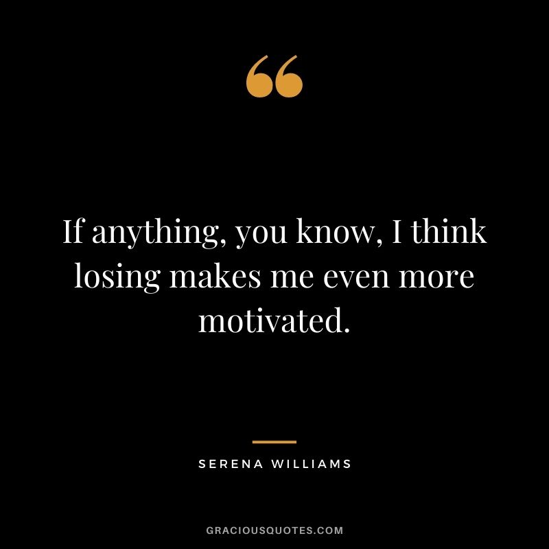 If anything, you know, I think losing makes me even more motivated.