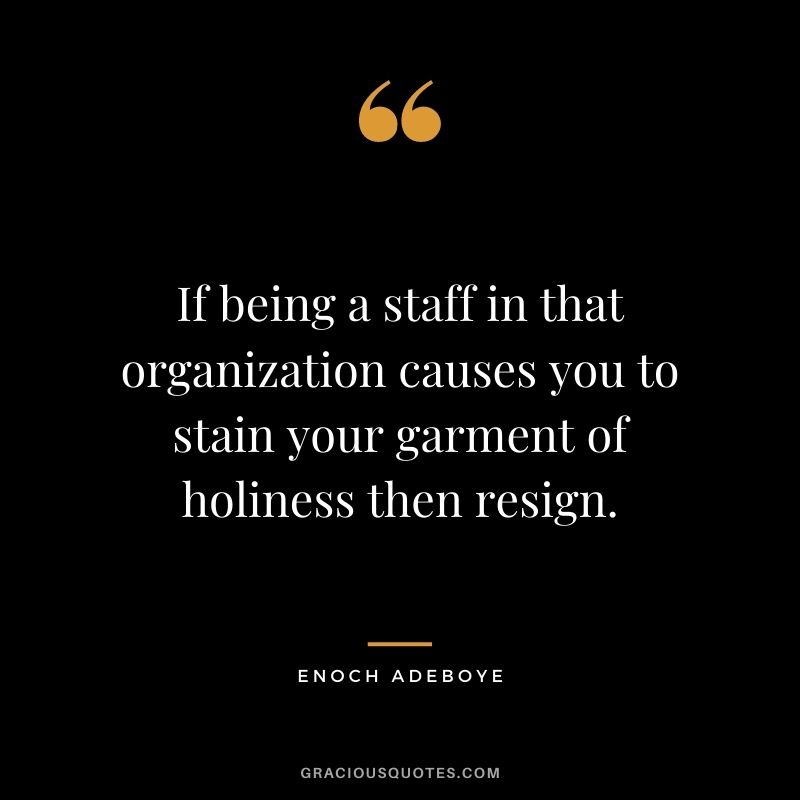 If being a staff in that organization causes you to stain your garment of holiness then resign.