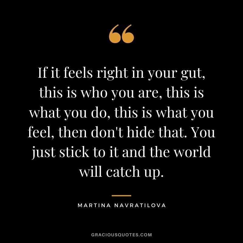 If it feels right in your gut, this is who you are, this is what you do, this is what you feel, then don't hide that. You just stick to it and the world will catch up.