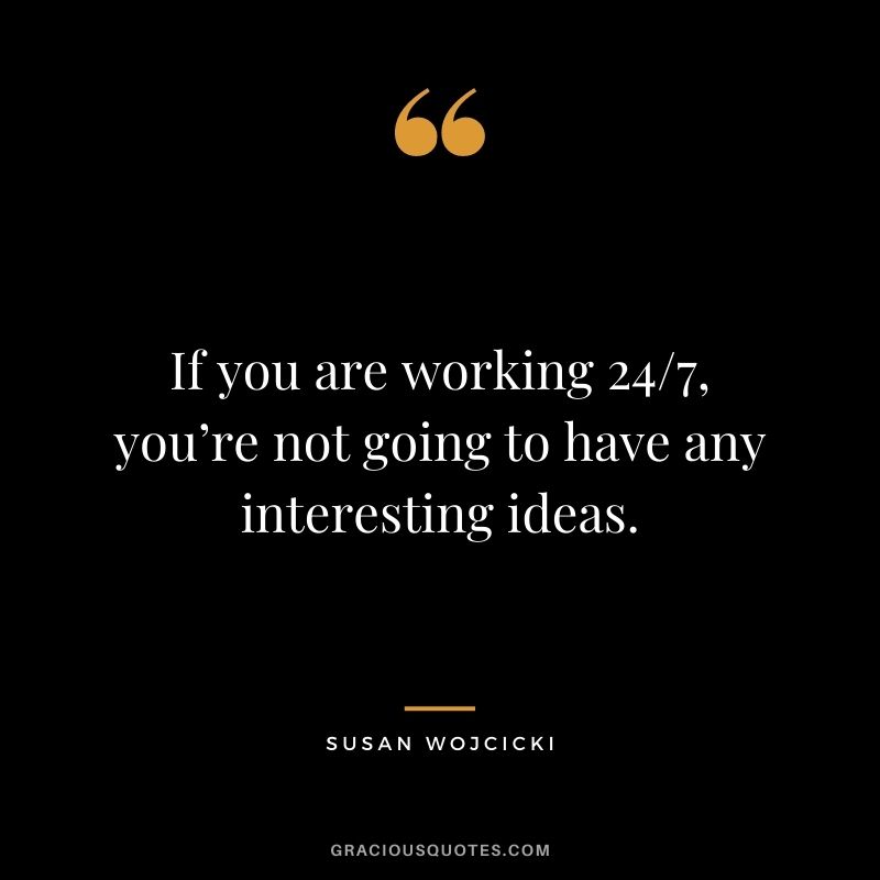 If you are working 24/7, you’re not going to have any interesting ideas.