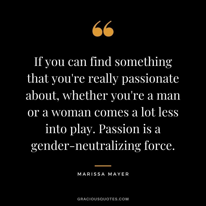 If you can find something that you're really passionate about, whether you're a man or a woman comes a lot less into play. Passion is a gender-neutralizing force.