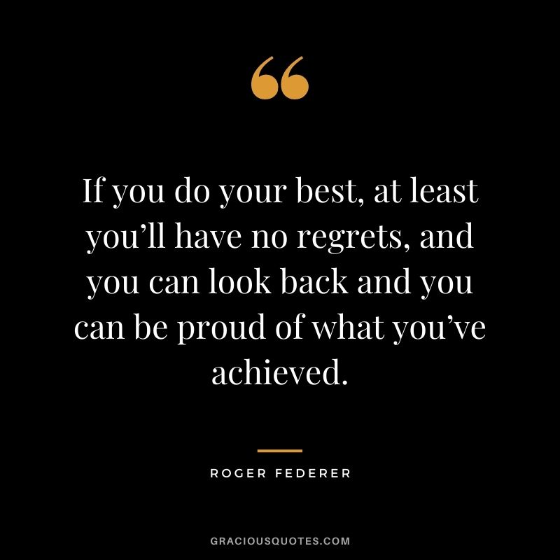 If you do your best, at least you’ll have no regrets, and you can look back and you can be proud of what you’ve achieved.