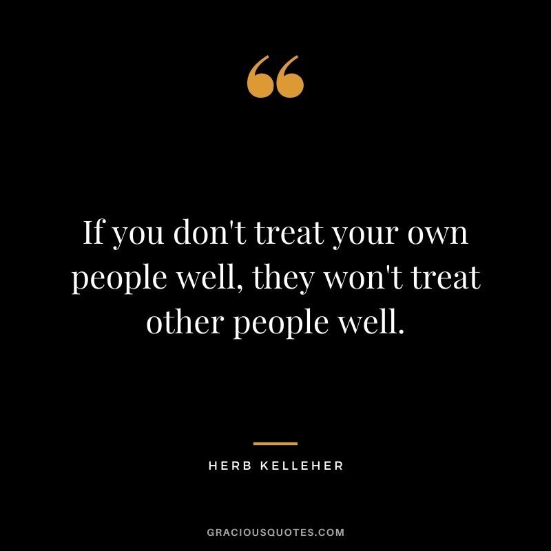 If you don't treat your own people well, they won't treat other people well.