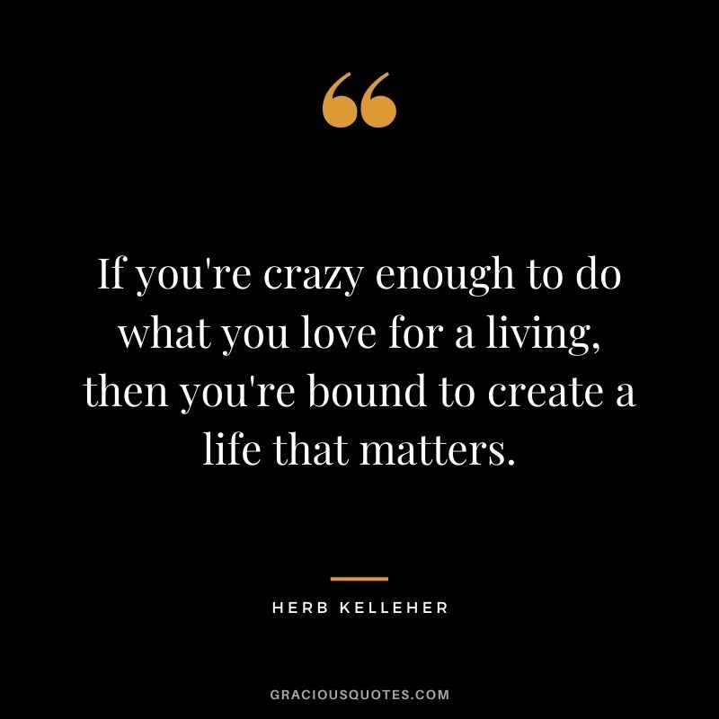 If you're crazy enough to do what you love for a living, then you're bound to create a life that matters.
