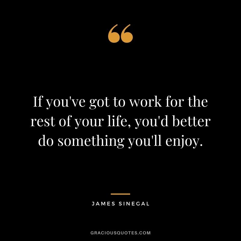 If you've got to work for the rest of your life, you'd better do something you'll enjoy.
