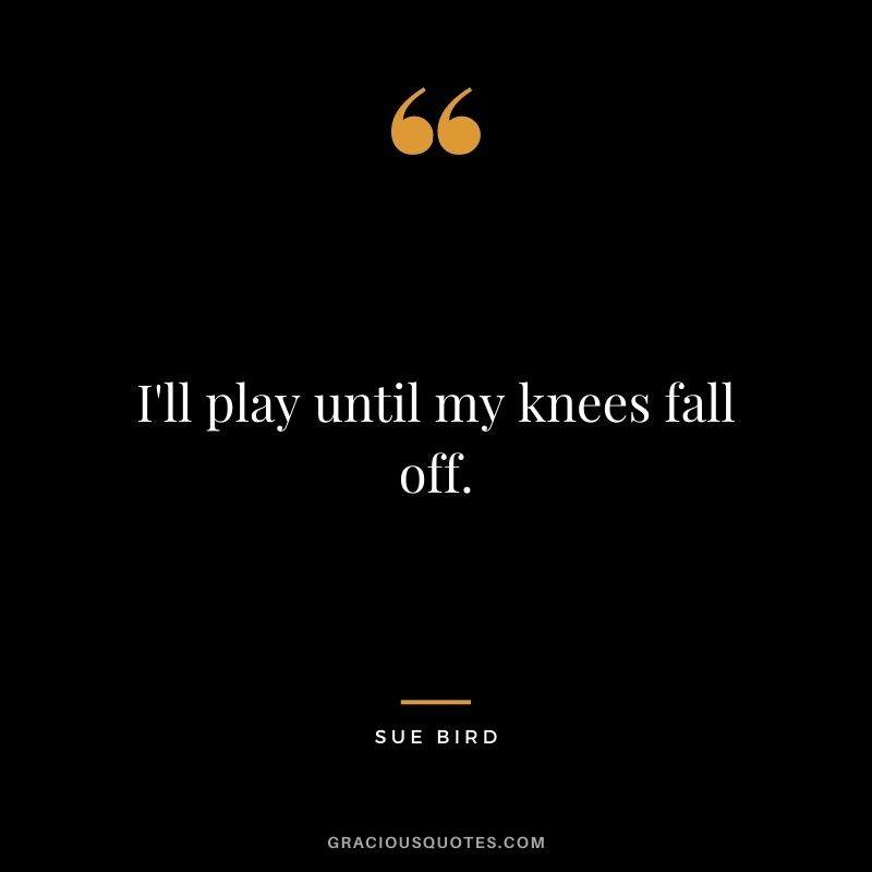 I'll play until my knees fall off.