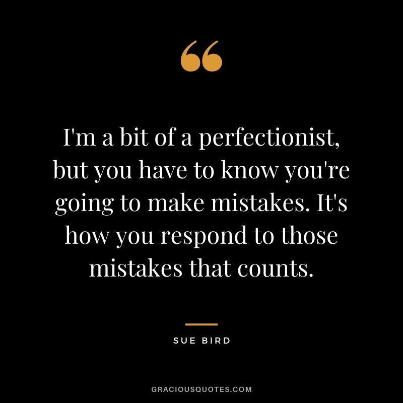 I'm a bit of a perfectionist, but you have to know you're going to make mistakes. It's how you respond to those mistakes that counts.
