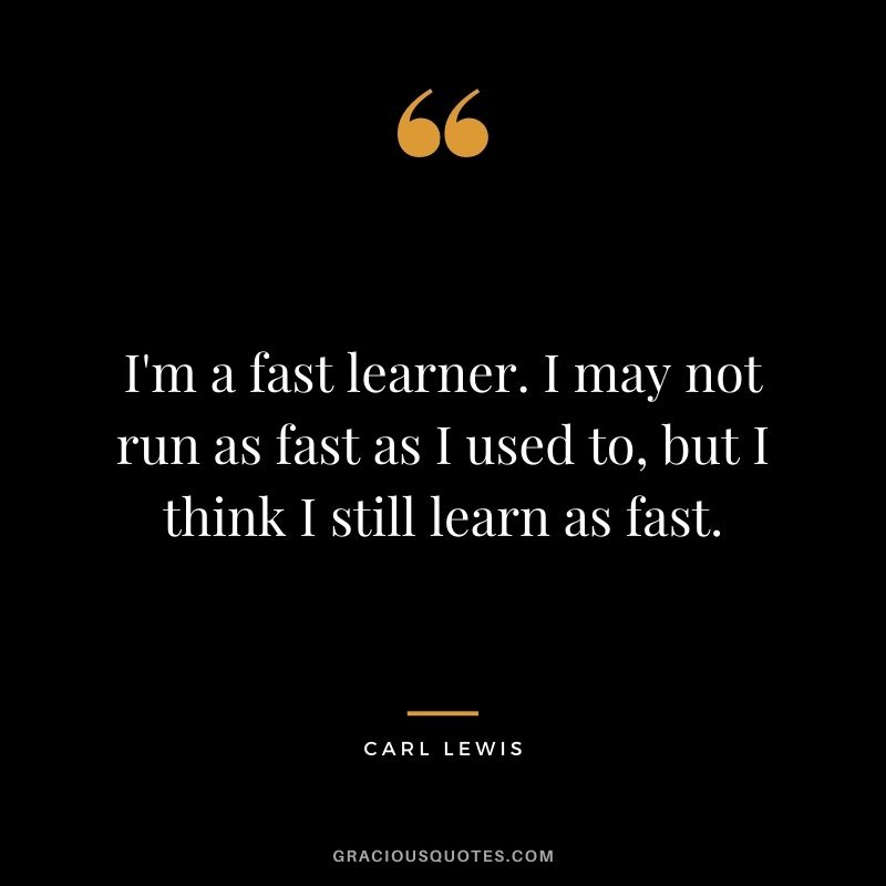 I'm a fast learner. I may not run as fast as I used to, but I think I still learn as fast.