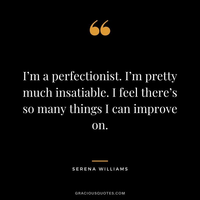 I’m a perfectionist. I’m pretty much insatiable. I feel there’s so many things I can improve on.