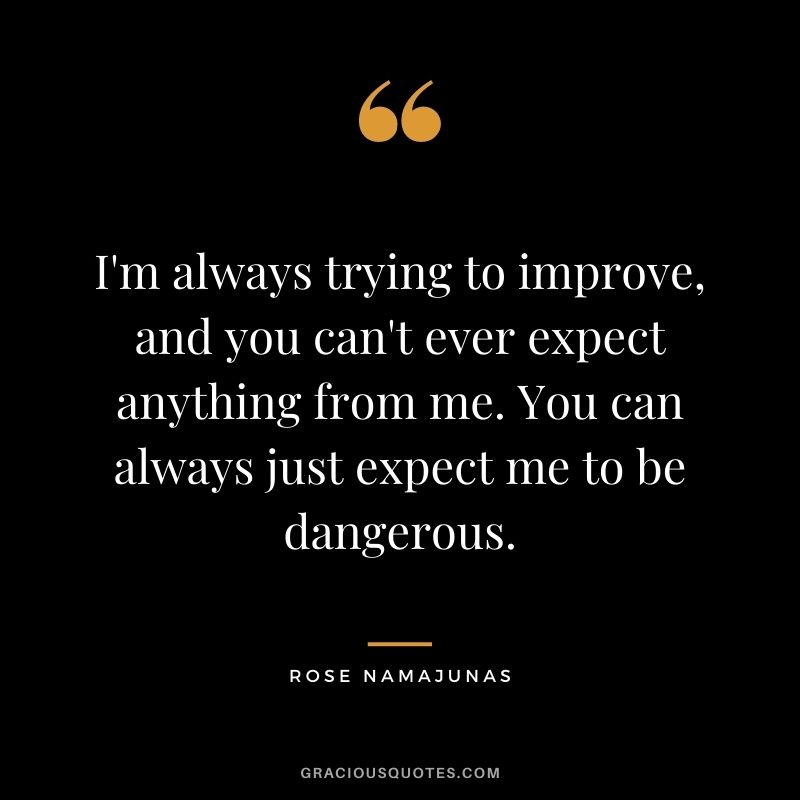 I'm always trying to improve, and you can't ever expect anything from me. You can always just expect me to be dangerous.