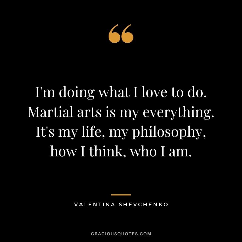 I'm doing what I love to do. Martial arts is my everything. It's my life, my philosophy, how I think, who I am.