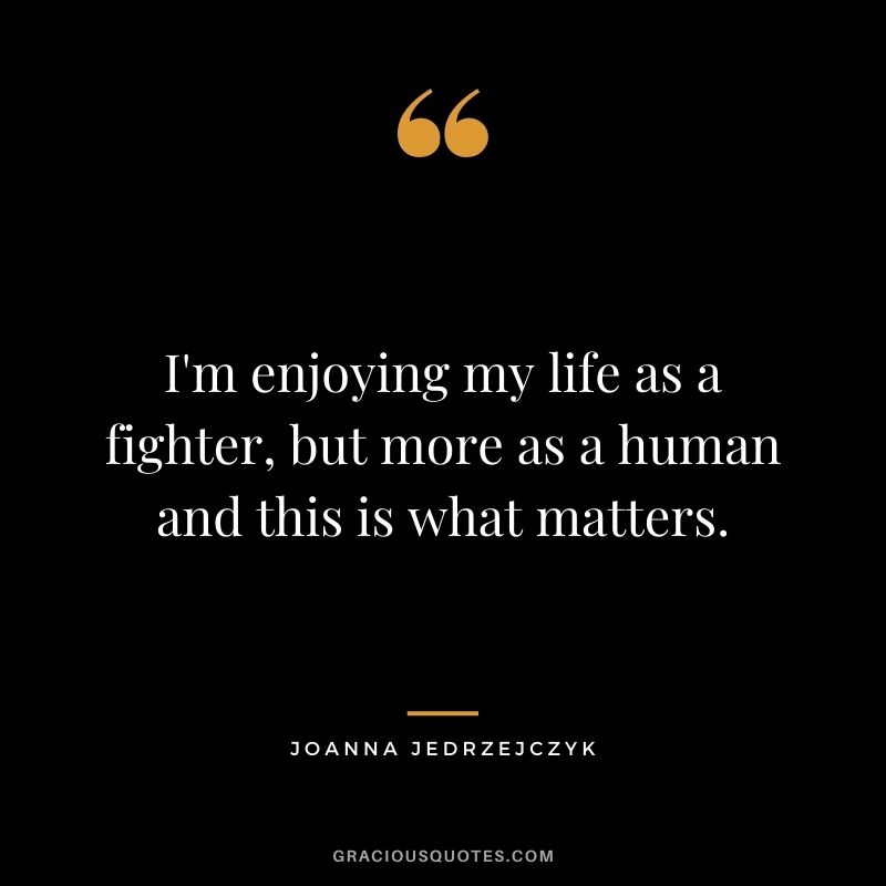 I'm enjoying my life as a fighter, but more as a human and this is what matters.