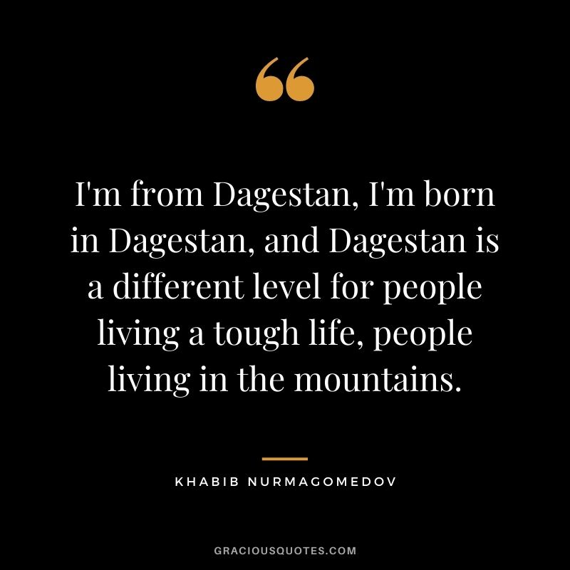 I'm from Dagestan, I'm born in Dagestan, and Dagestan is a different level for people living a tough life, people living in the mountains.