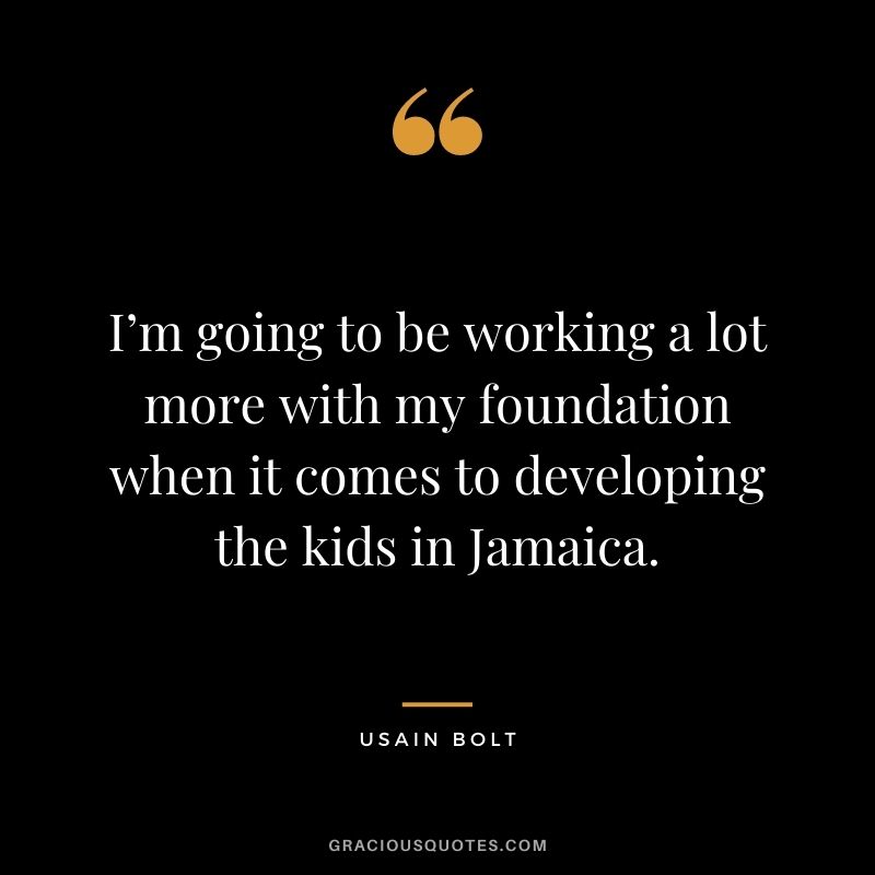 I’m going to be working a lot more with my foundation when it comes to developing the kids in Jamaica.