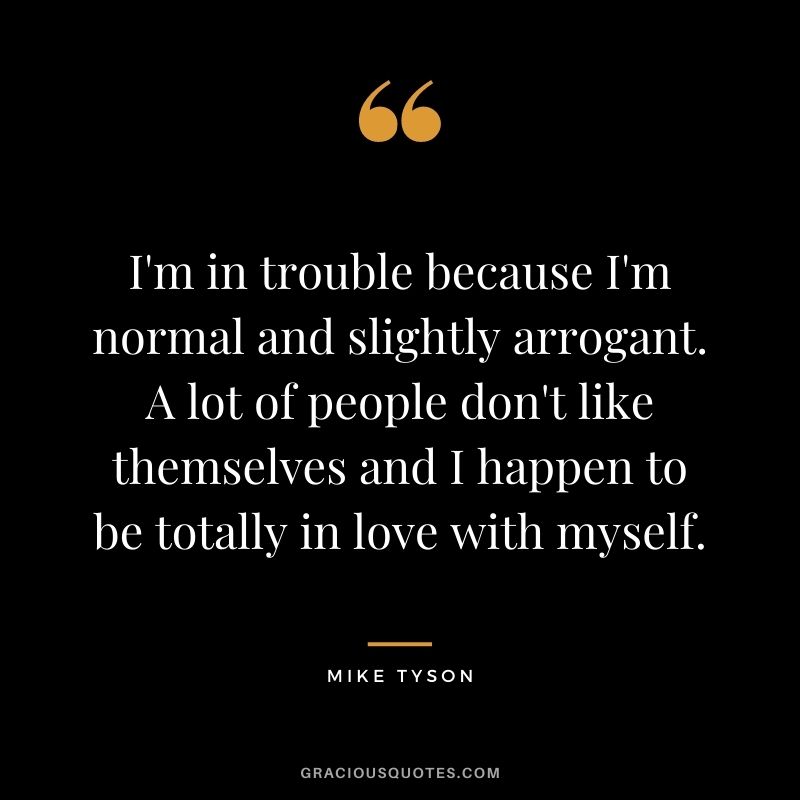 I'm in trouble because I'm normal and slightly arrogant. A lot of people don't like themselves and I happen to be totally in love with myself.