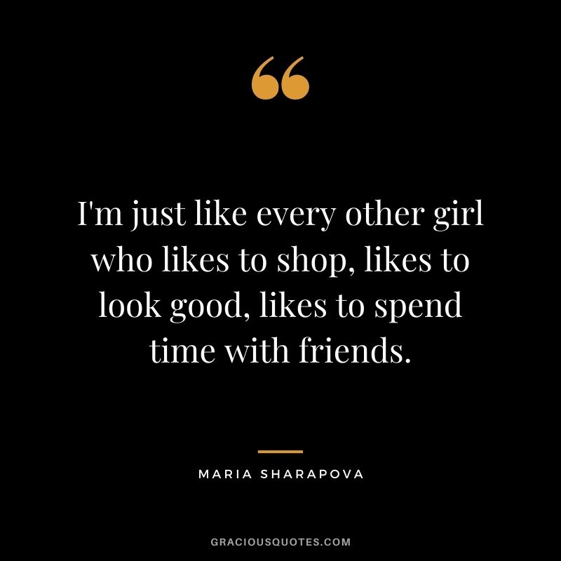 I'm just like every other girl who likes to shop, likes to look good, likes to spend time with friends.