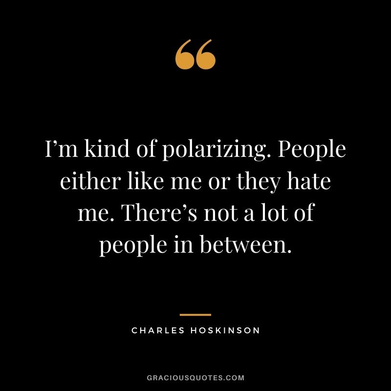 I’m kind of polarizing. People either like me or they hate me. There’s not a lot of people in between.