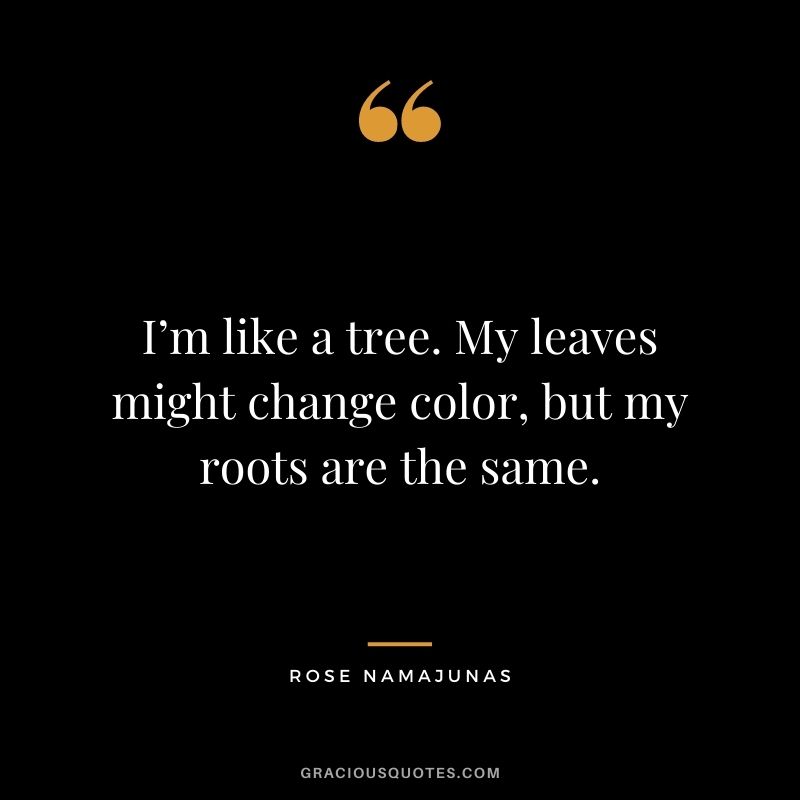I’m like a tree. My leaves might change color, but my roots are the same.