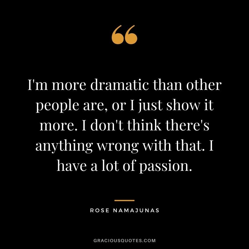 I'm more dramatic than other people are, or I just show it more. I don't think there's anything wrong with that. I have a lot of passion.