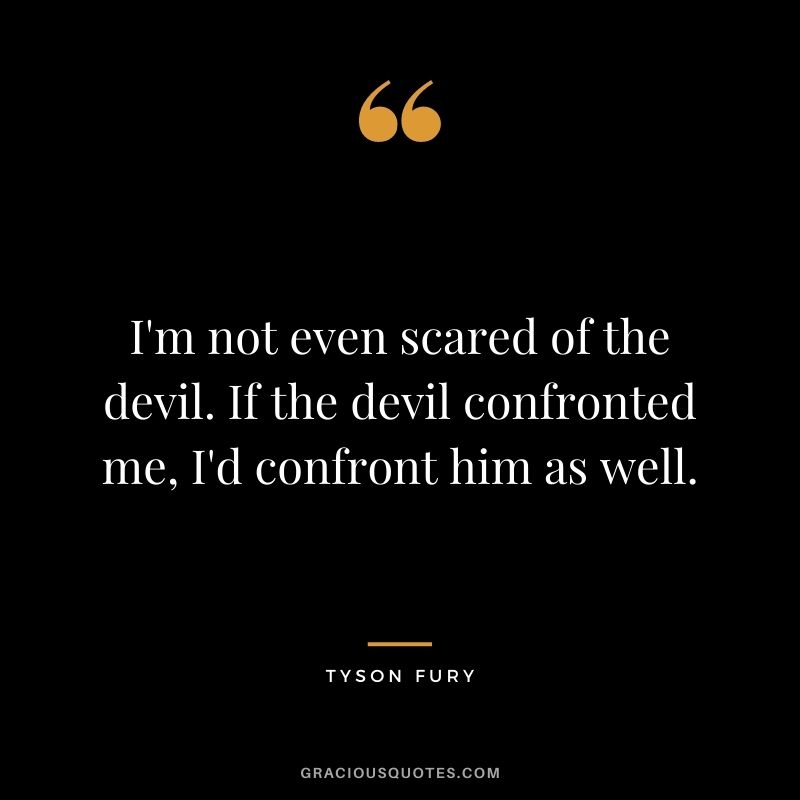 I'm not even scared of the devil. If the devil confronted me, I'd confront him as well.