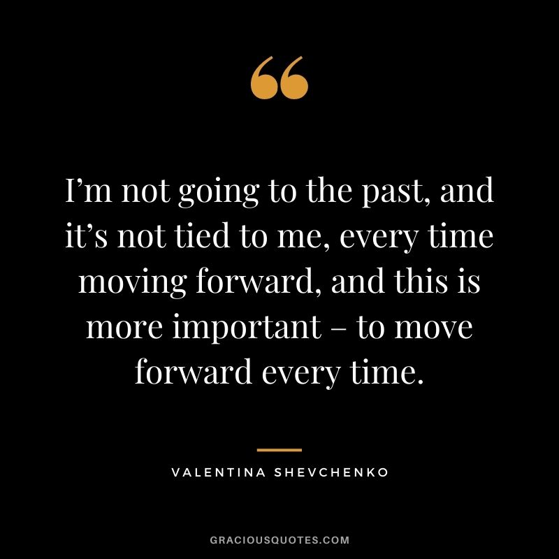I’m not going to the past, and it’s not tied to me, every time moving forward, and this is more important – to move forward every time.