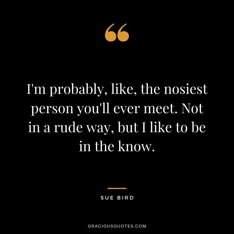 I'm probably, like, the nosiest person you'll ever meet. Not in a rude way, but I like to be in the know.