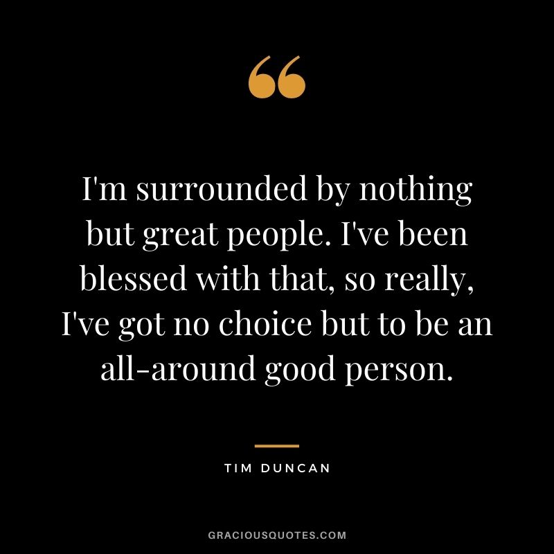 I'm surrounded by nothing but great people. I've been blessed with that, so really, I've got no choice but to be an all-around good person.