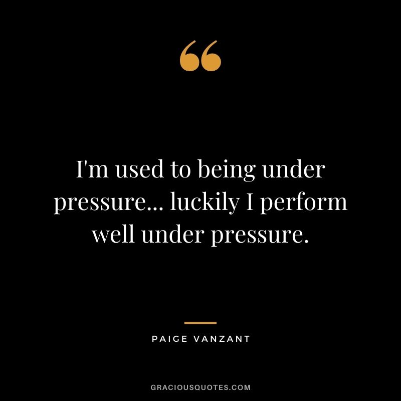 I'm used to being under pressure... luckily I perform well under pressure.