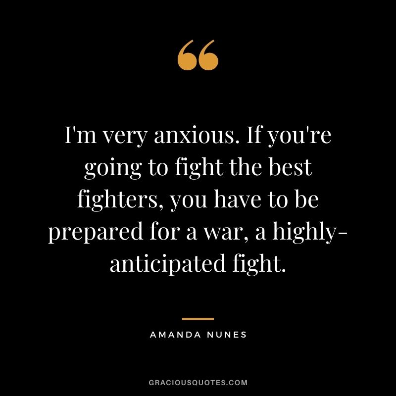I'm very anxious. If you're going to fight the best fighters, you have to be prepared for a war, a highly-anticipated fight.