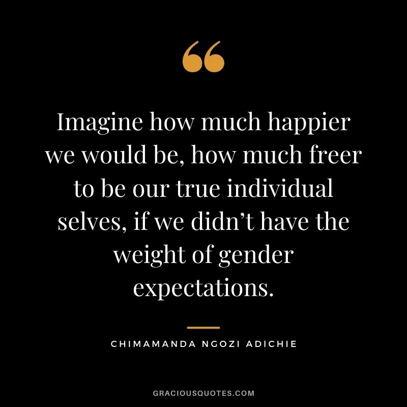 Imagine how much happier we would be, how much freer to be our true individual selves, if we didn’t have the weight of gender expectations.