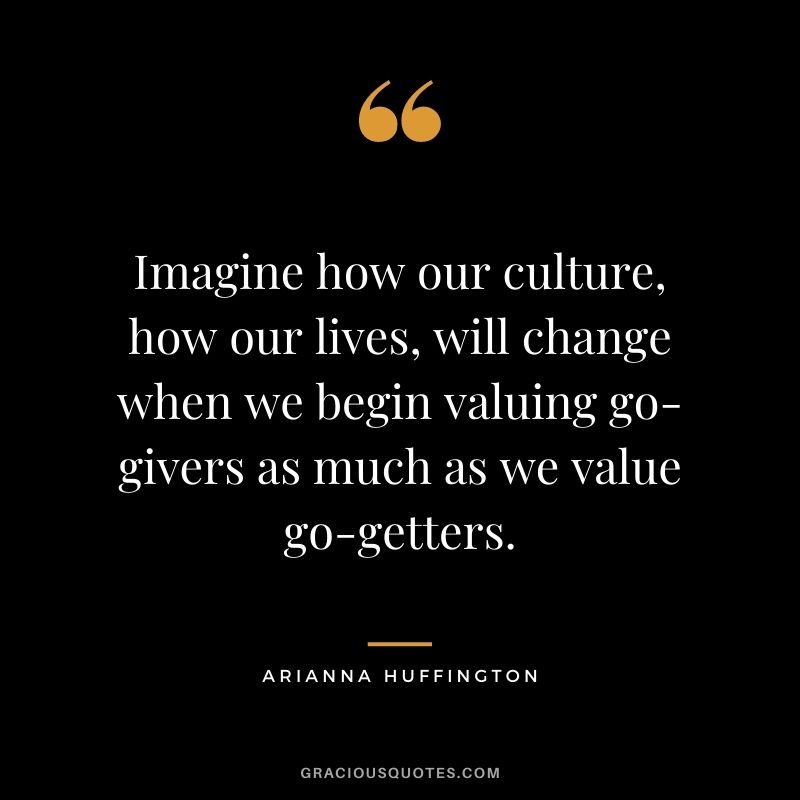 Imagine how our culture, how our lives, will change when we begin valuing go-givers as much as we value go-getters.