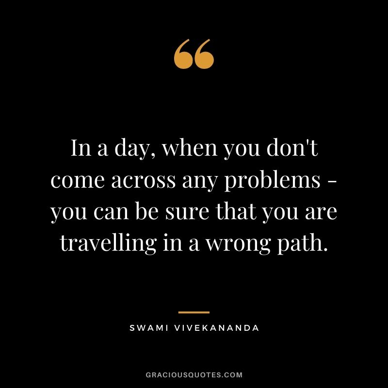 In a day, when you don't come across any problems - you can be sure that you are travelling in a wrong path.