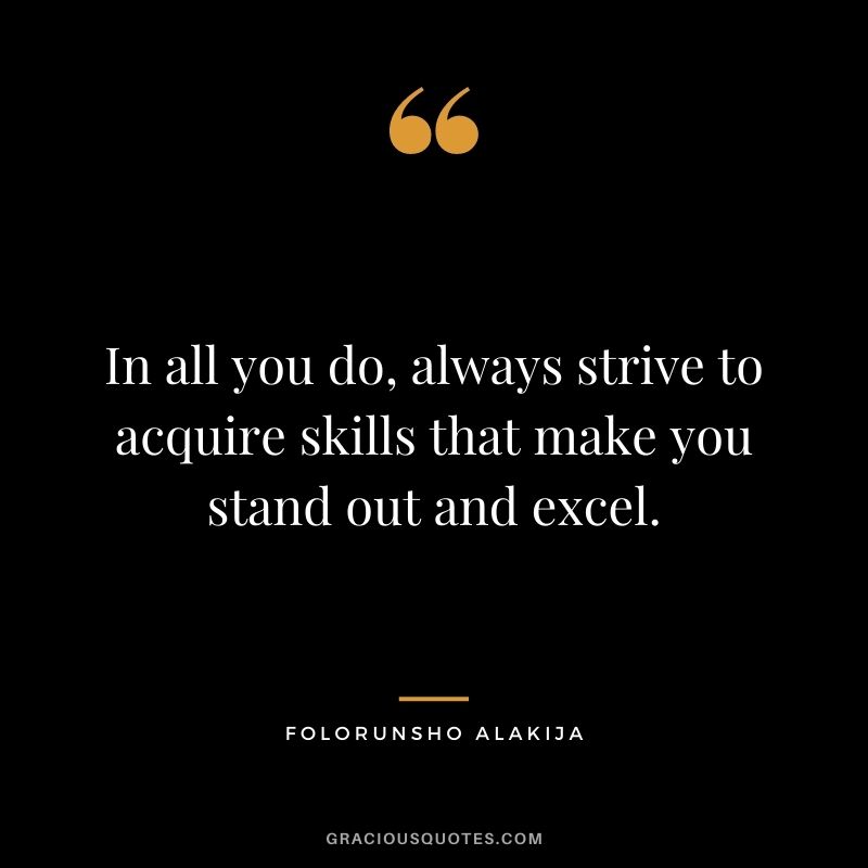 In all you do, always strive to acquire skills that make you stand out and excel.