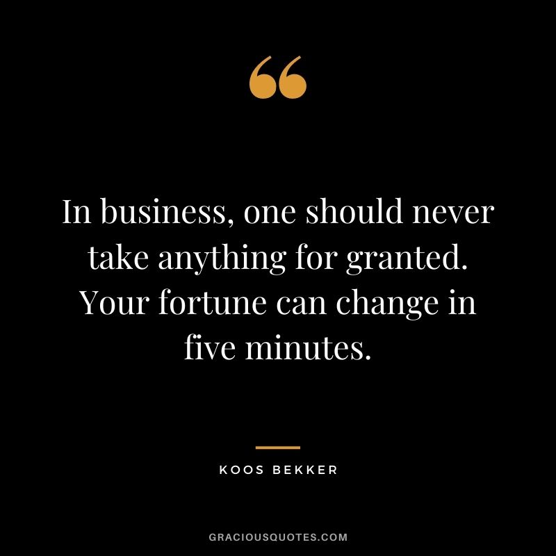 In business, one should never take anything for granted. Your fortune can change in five minutes.