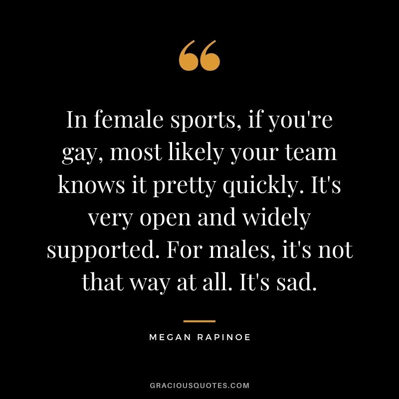 In female sports, if you're gay, most likely your team knows it pretty quickly. It's very open and widely supported. For males, it's not that way at all. It's sad.