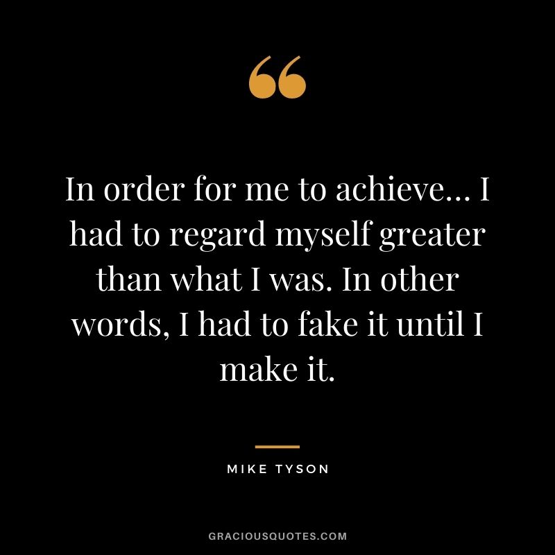 In order for me to achieve… I had to regard myself greater than what I was. In other words, I had to fake it until I make it.