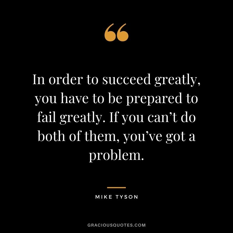 In order to succeed greatly, you have to be prepared to fail greatly. If you can’t do both of them, you’ve got a problem.