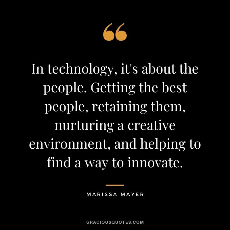 In technology, it's about the people. Getting the best people, retaining them, nurturing a creative environment, and helping to find a way to innovate.