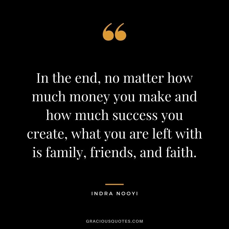 In the end, no matter how much money you make and how much success you create, what you are left with is family, friends, and faith.