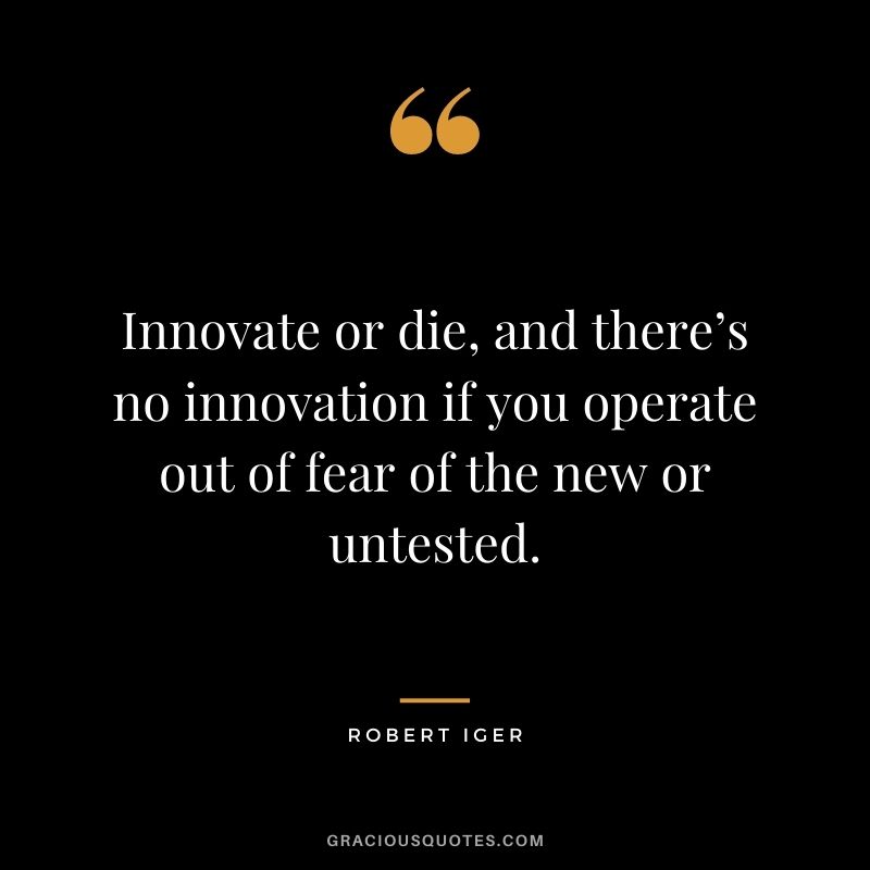 Innovate or die, and there’s no innovation if you operate out of fear of the new or untested.