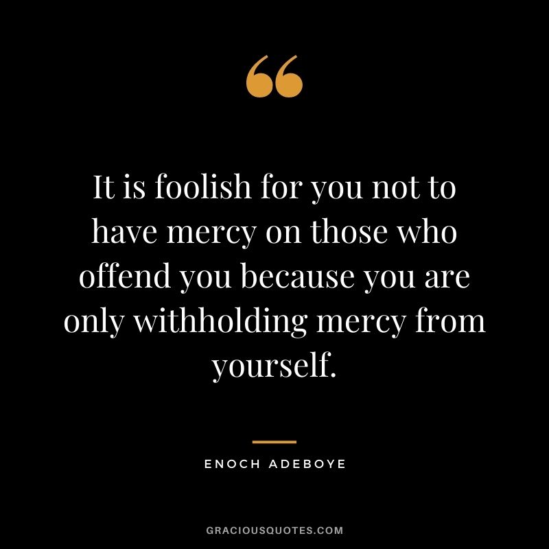 It is foolish for you not to have mercy on those who offend you because you are only withholding mercy from yourself.