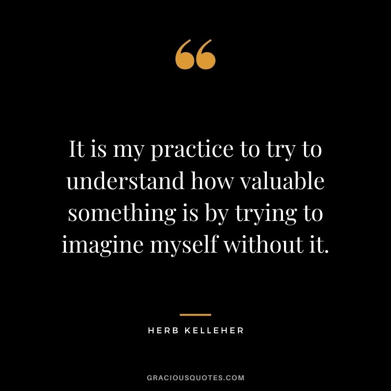 It is my practice to try to understand how valuable something is by trying to imagine myself without it.