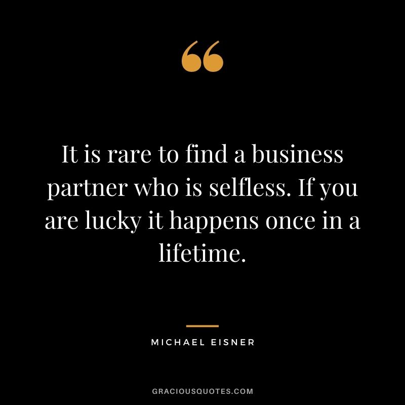 It is rare to find a business partner who is selfless. If you are lucky it happens once in a lifetime.