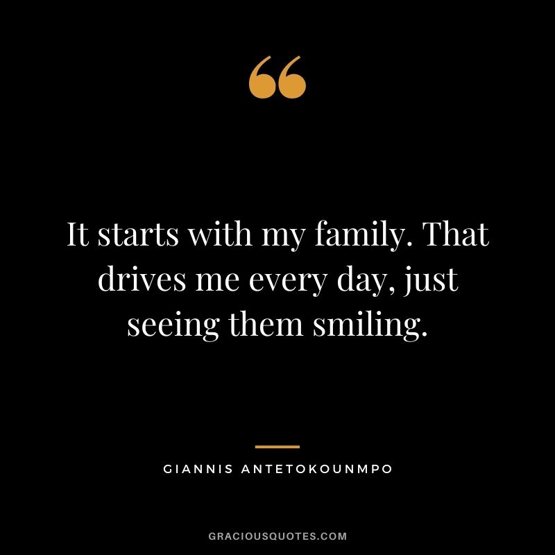 It starts with my family. That drives me every day, just seeing them smiling.