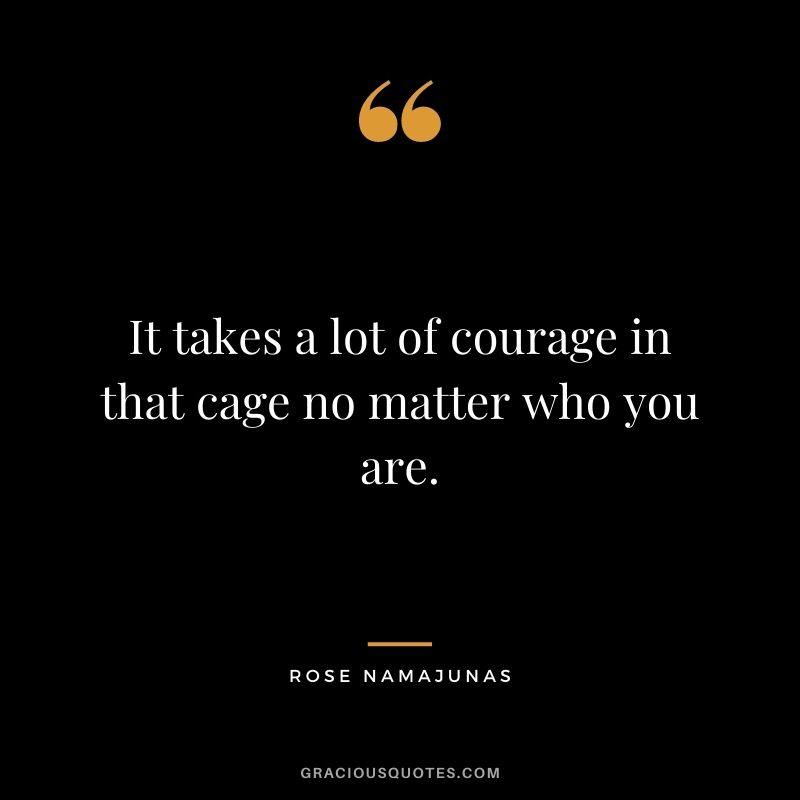 It takes a lot of courage in that cage no matter who you are.