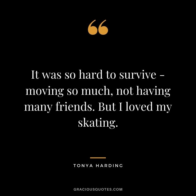 It was so hard to survive - moving so much, not having many friends. But I loved my skating.