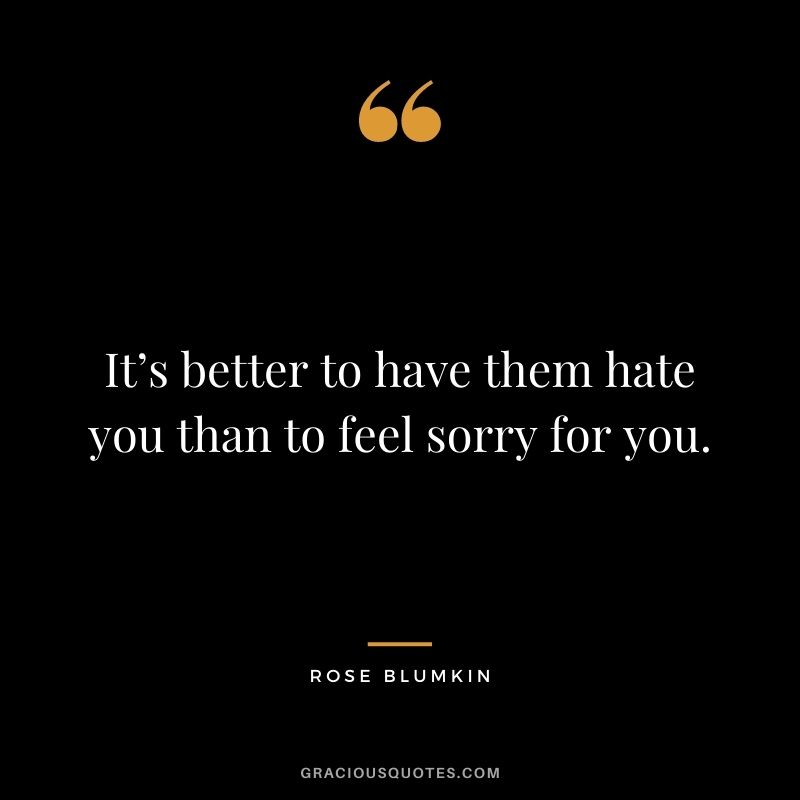 It’s better to have them hate you than to feel sorry for you.