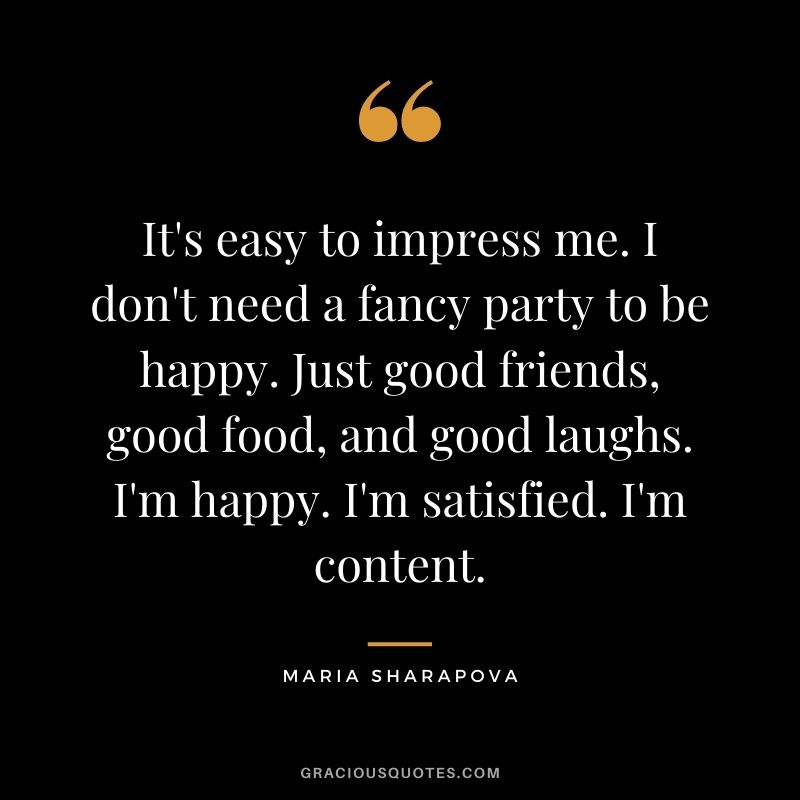 It's easy to impress me. I don't need a fancy party to be happy. Just good friends, good food, and good laughs. I'm happy. I'm satisfied. I'm content.