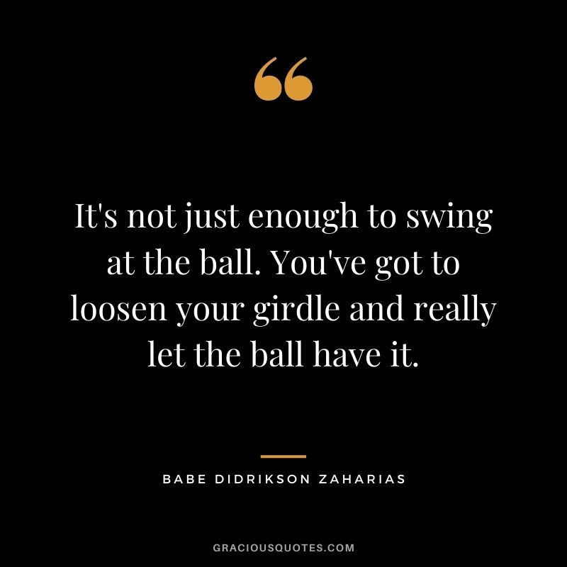 It's not just enough to swing at the ball. You've got to loosen your girdle and really let the ball have it.