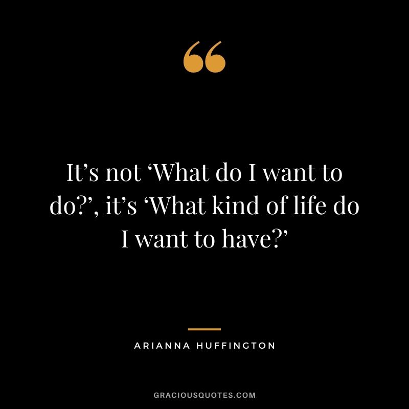 It’s not ‘What do I want to do?’, it’s ‘What kind of life do I want to have?’